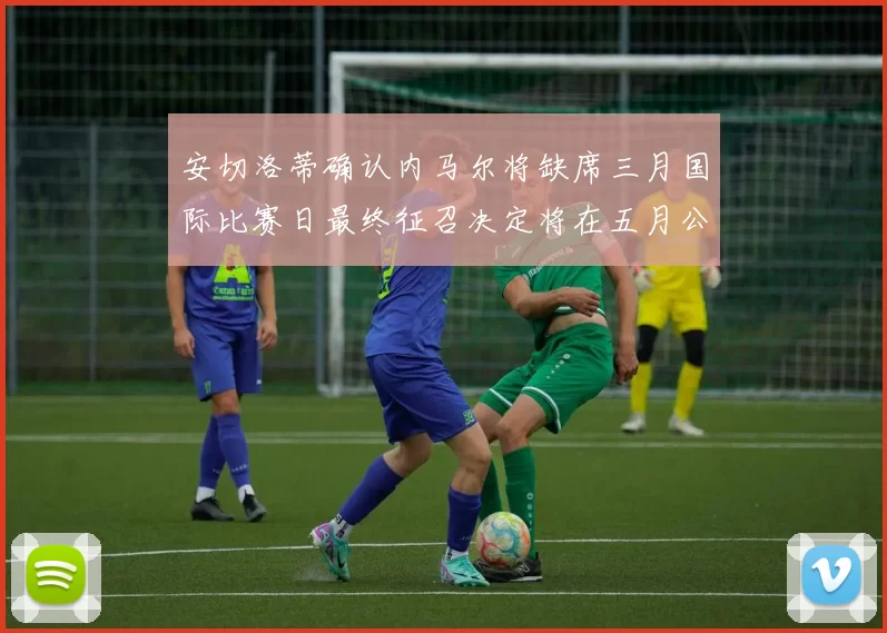 安切洛蒂确认内马尔将缺席三月国际比赛日最终征召决定将在五月公布