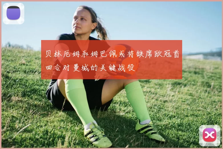 贝林厄姆和姆巴佩或将缺席欧冠首回合对曼城的关键战役