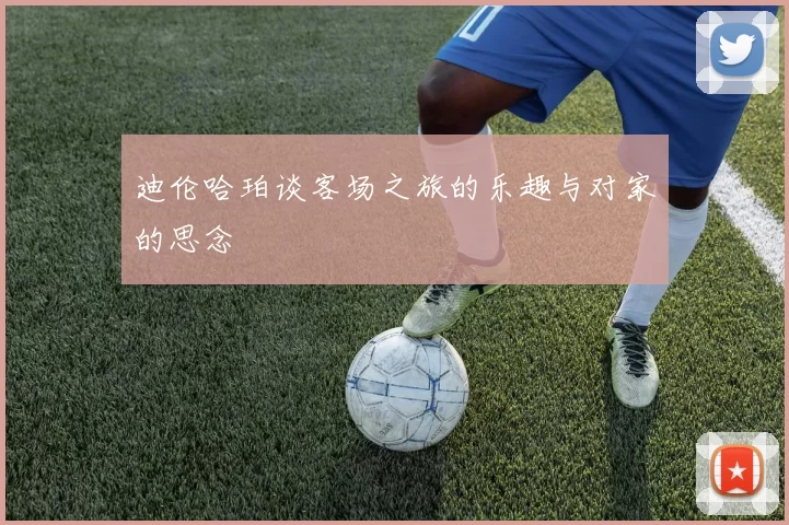 迪伦哈珀谈客场之旅的乐趣与对家的思念
