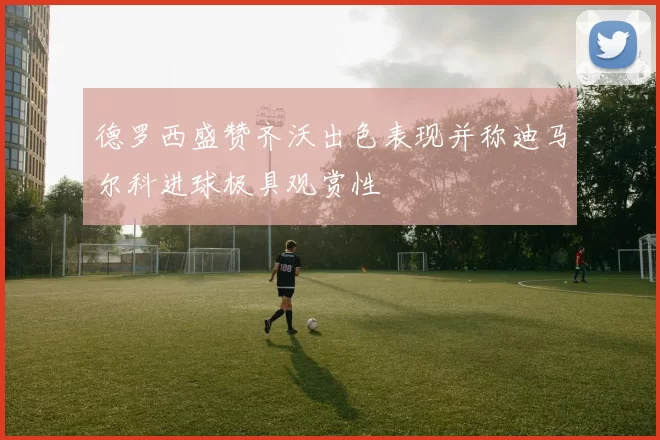 德罗西盛赞齐沃出色表现并称迪马尔科进球极具观赏性