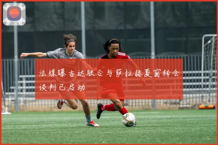 法媒曝吉达联合与萨拉赫夏窗转会谈判已启动
