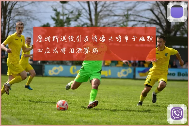 詹姆斯退役引发情感共鸣华子幽默回应或将泪洒赛场