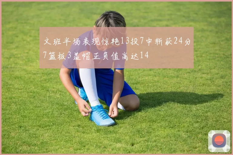 文班半场表现惊艳13投7中斩获24分7篮板3盖帽正负值高达14