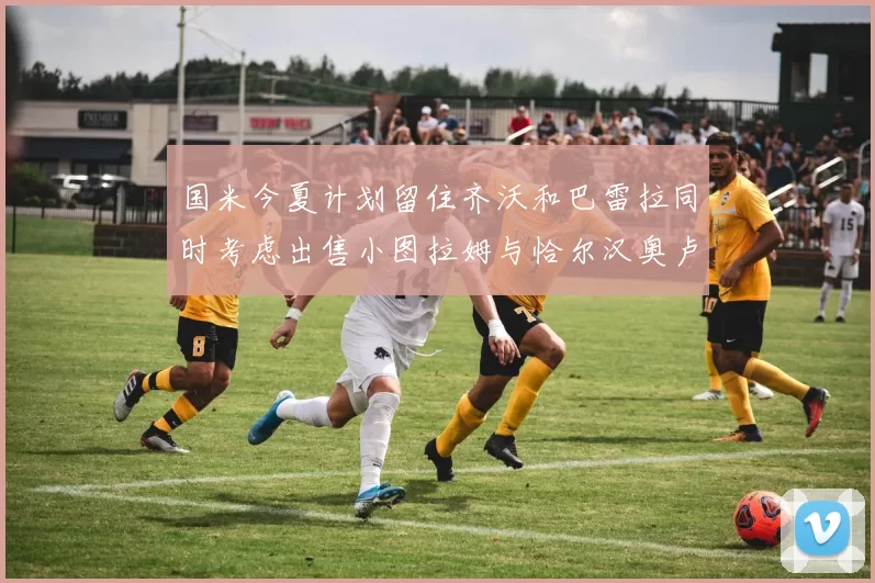 国米今夏计划留住齐沃和巴雷拉同时考虑出售小图拉姆与恰尔汉奥卢