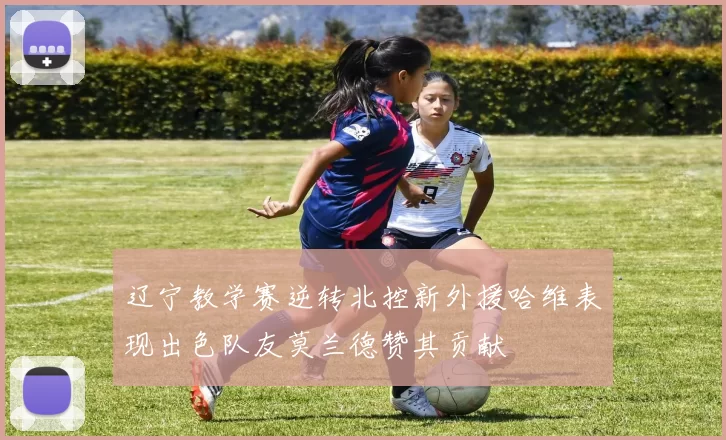 辽宁教学赛逆转北控新外援哈维表现出色队友莫兰德赞其贡献