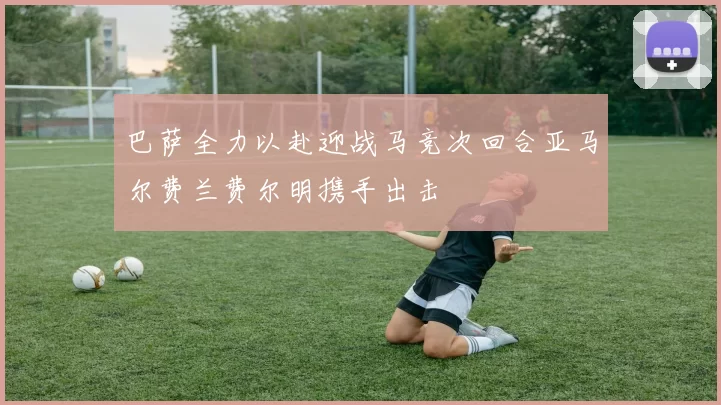 巴萨全力以赴迎战马竞次回合亚马尔费兰费尔明携手出击