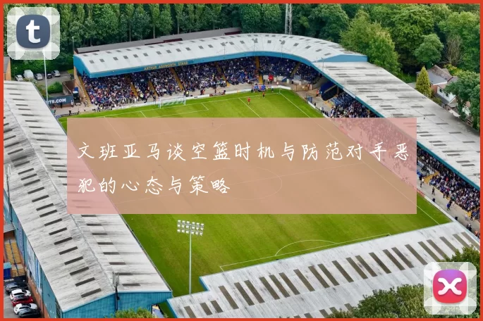 文班亚马谈空篮时机与防范对手恶犯的心态与策略