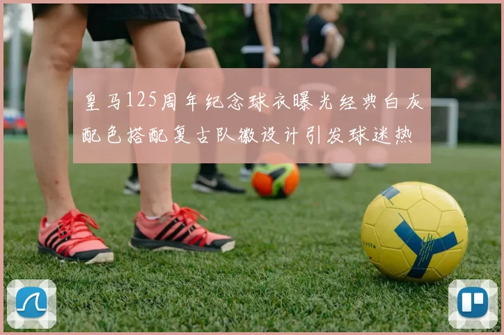 皇马125周年纪念球衣曝光经典白灰配色搭配复古队徽设计引发球迷热议