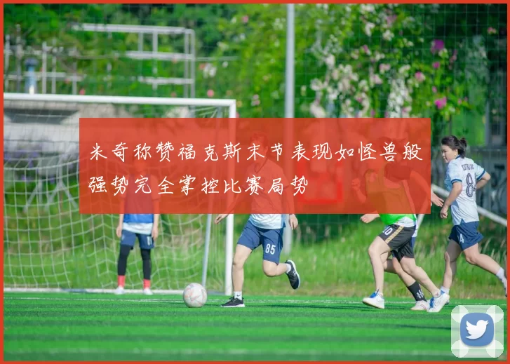 米奇称赞福克斯末节表现如怪兽般强势完全掌控比赛局势