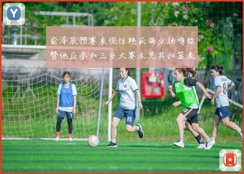 俞泽辰预赛表现惊艳获满分杨鸣称赞他应参加三分大赛未见其扣篮表现