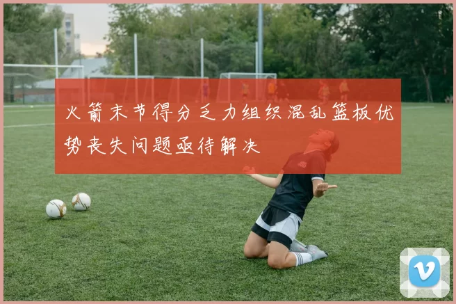 火箭末节得分乏力组织混乱篮板优势丧失问题亟待解决