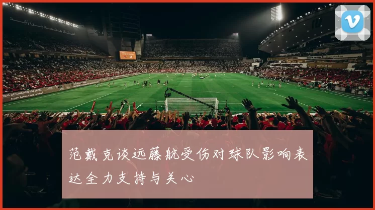 范戴克谈远藤航受伤对球队影响表达全力支持与关心