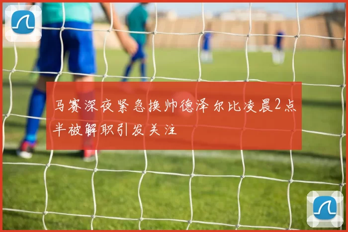 马赛深夜紧急换帅德泽尔比凌晨2点半被解职引发关注