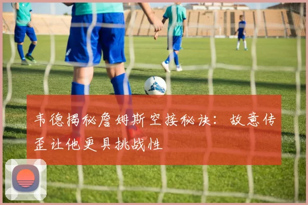 韦德揭秘詹姆斯空接秘诀：故意传歪让他更具挑战性