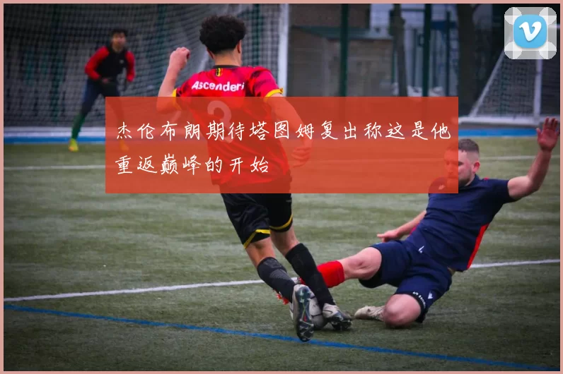 杰伦布朗期待塔图姆复出称这是他重返巅峰的开始