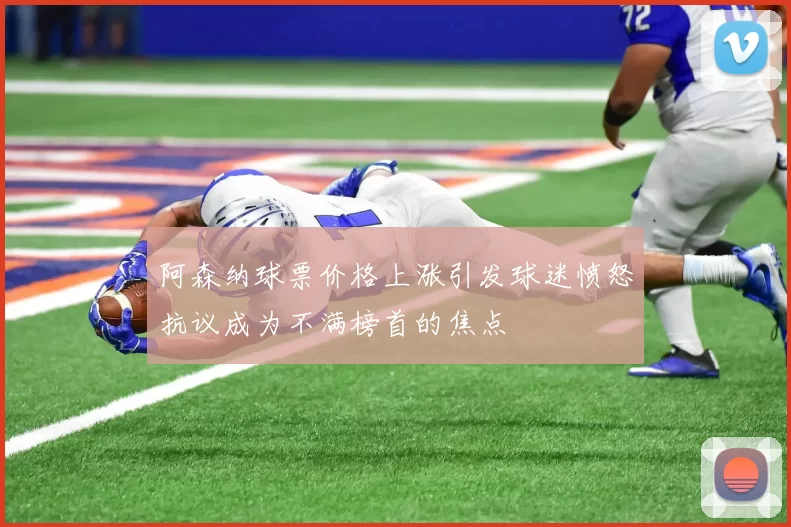 阿森纳球票价格上涨引发球迷愤怒抗议成为不满榜首的焦点