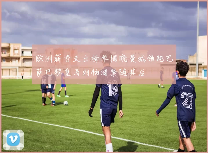 欧洲薪资支出榜单揭晓曼城领跑巴萨巴黎皇马利物浦紧随其后