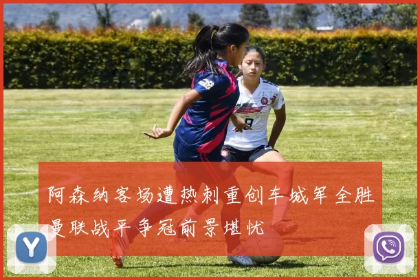 阿森纳客场遭热刺重创车城军全胜曼联战平争冠前景堪忧